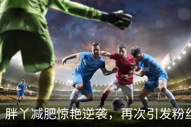 胖丫减肥惊艳逆袭，再次引发粉丝减肥热潮！